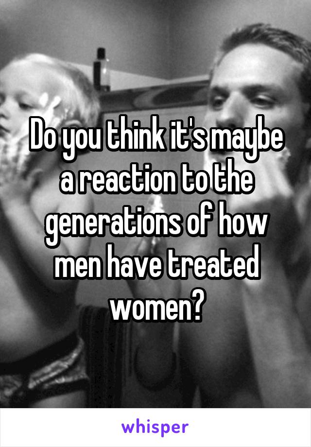 Do you think it's maybe a reaction to the generations of how men have treated women?