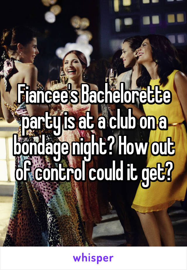 Fiancee's Bachelorette party is at a club on a bondage night? How out of control could it get?