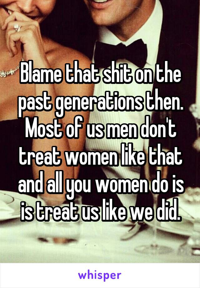 Blame that shit on the past generations then. Most of us men don't treat women like that and all you women do is is treat us like we did.