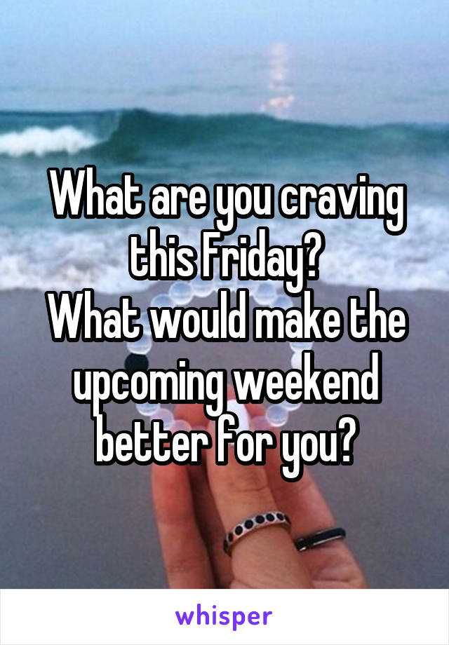 What are you craving this Friday?
What would make the upcoming weekend better for you?