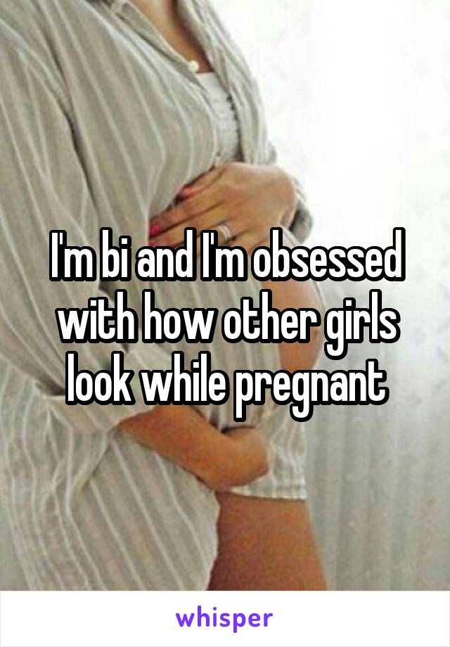 I'm bi and I'm obsessed with how other girls look while pregnant