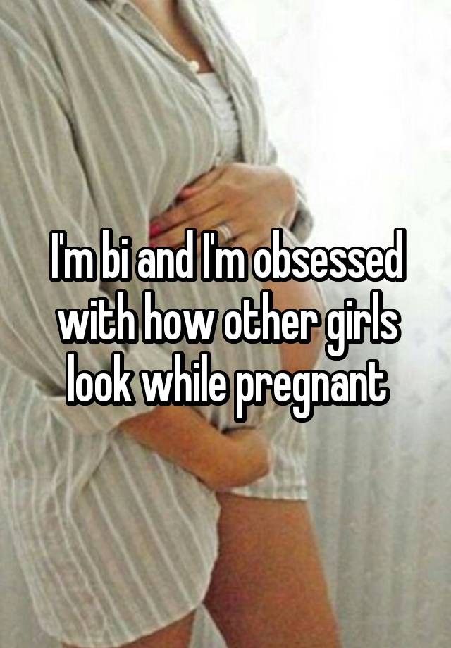 I'm bi and I'm obsessed with how other girls look while pregnant