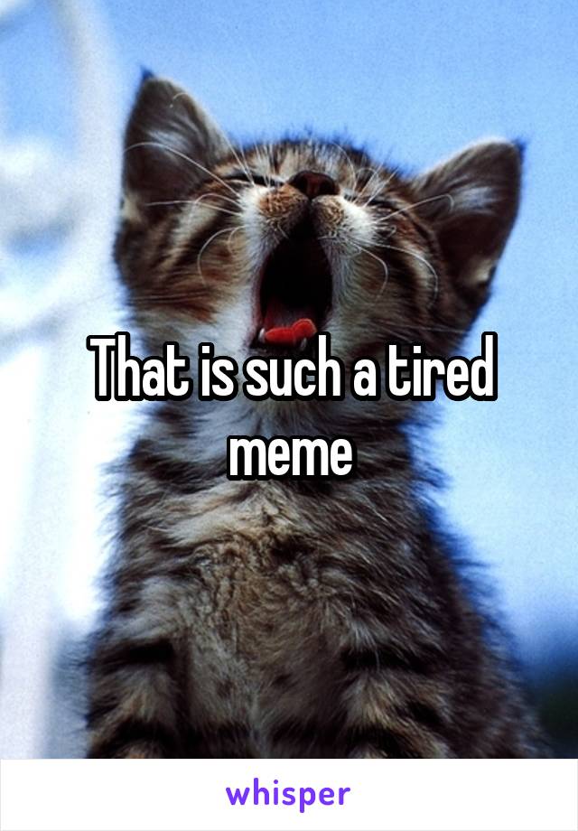 That is such a tired meme