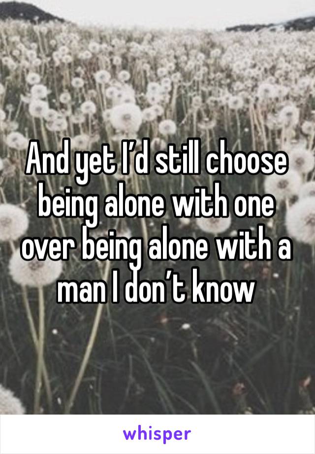 And yet I’d still choose being alone with one over being alone with a man I don’t know 