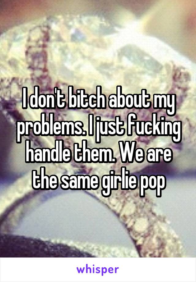 I don't bitch about my problems. I just fucking handle them. We are the same girlie pop