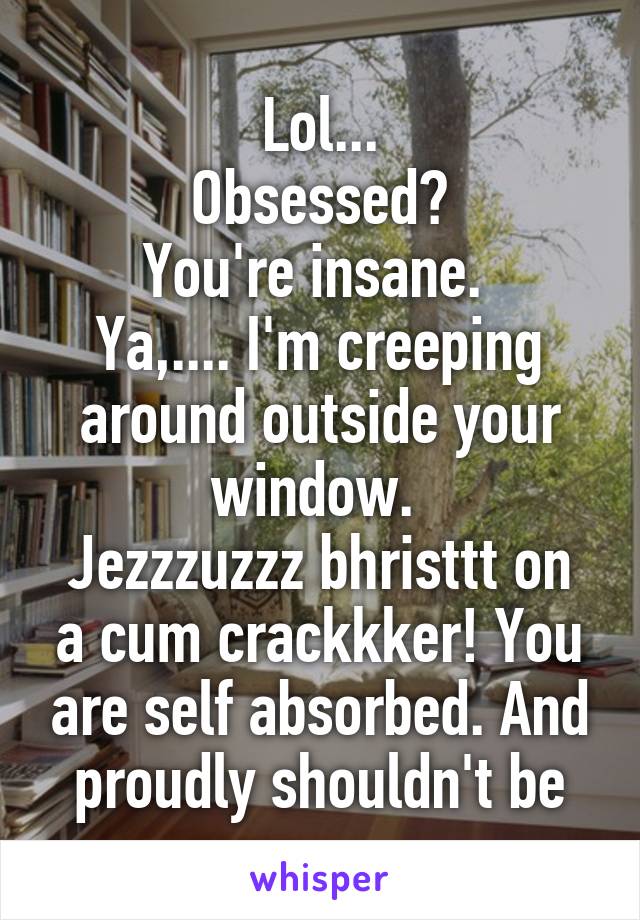 Lol...
Obsessed?
You're insane. 
Ya,.... I'm creeping around outside your window. 
Jezzzuzzz bhristtt on a cum crackkker! You are self absorbed. And proudly shouldn't be