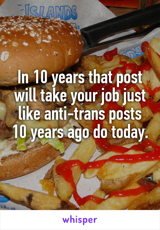 In 10 years that post will take your job just like anti-trans posts 10 years ago do today. 