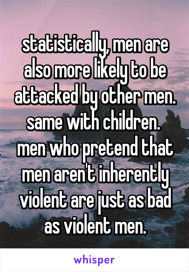 statistically, men are also more likely to be attacked by other men. same with children.  men who pretend that men aren't inherently violent are just as bad as violent men.