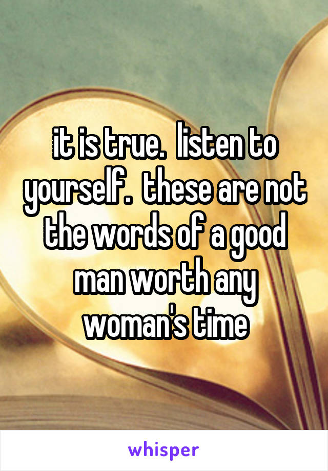 it is true.  listen to yourself.  these are not the words of a good man worth any woman's time