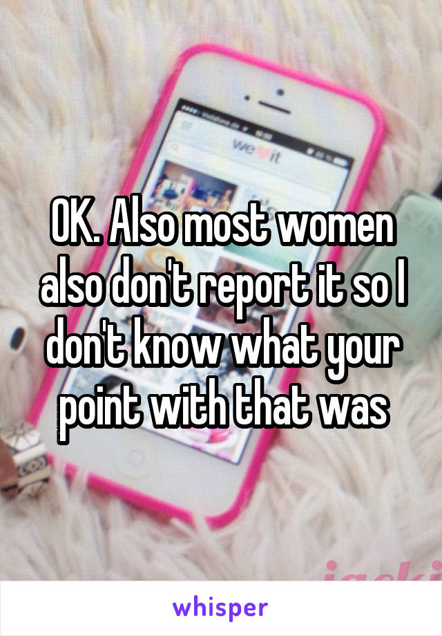 OK. Also most women also don't report it so I don't know what your point with that was