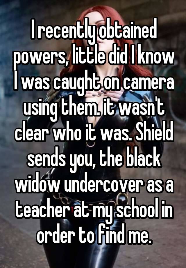 I recently obtained powers, little did I know I was caught on camera using them. it wasn't clear who it was. Shield sends you, the black widow undercover as a teacher at my school in order to find me.