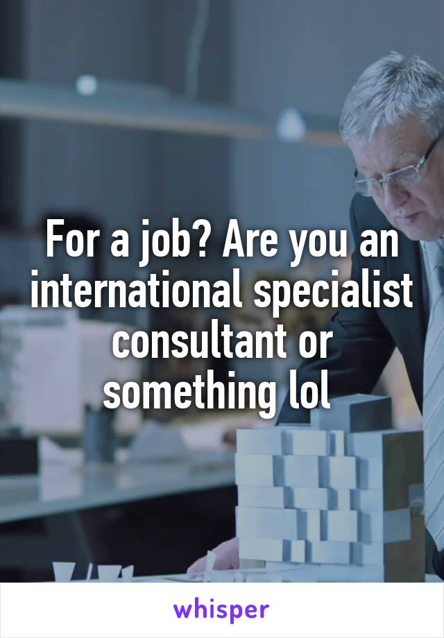 For a job? Are you an international specialist consultant or something lol 