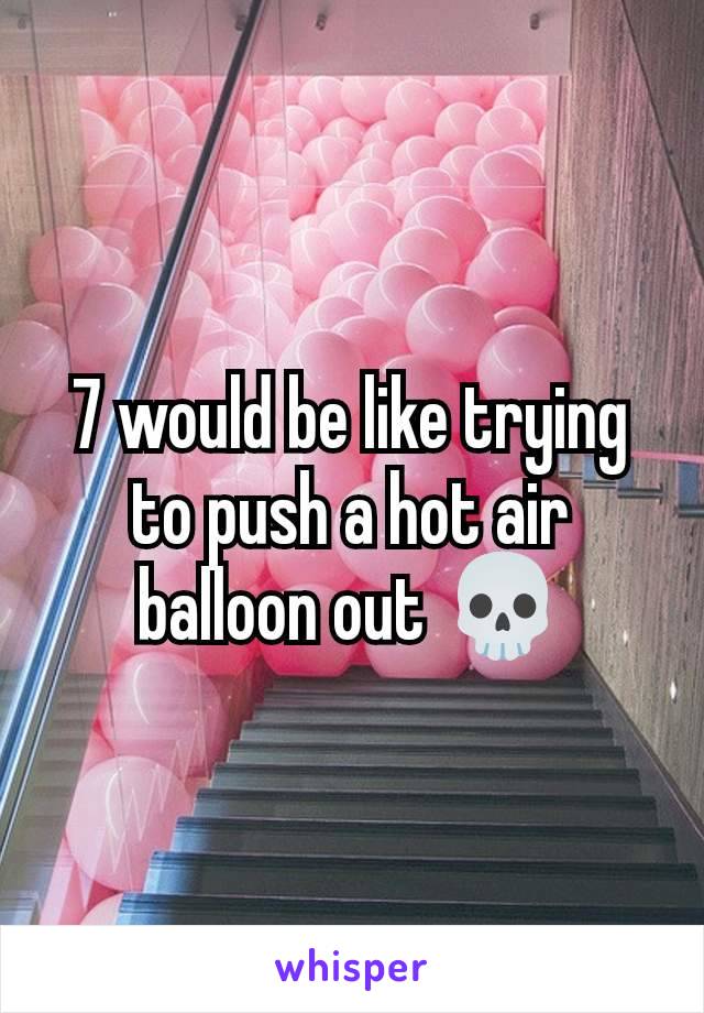 7 would be like trying to push a hot air balloon out 💀