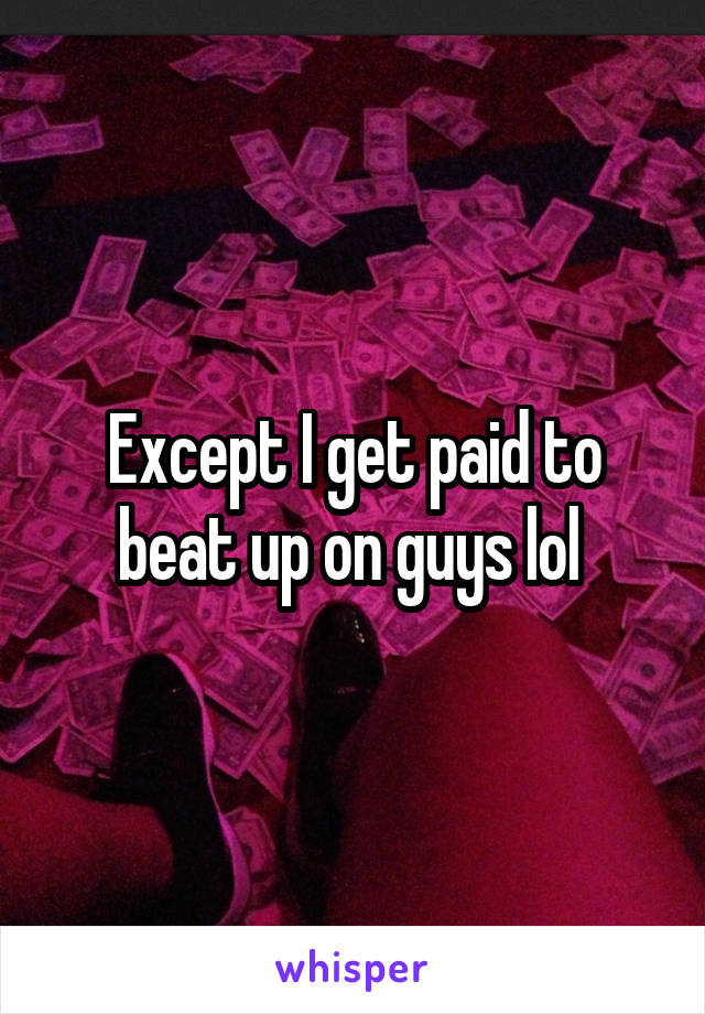 Except I get paid to beat up on guys lol 