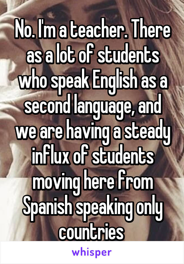 No. I'm a teacher. There as a lot of students who speak English as a second language, and we are having a steady influx of students moving here from Spanish speaking only countries 