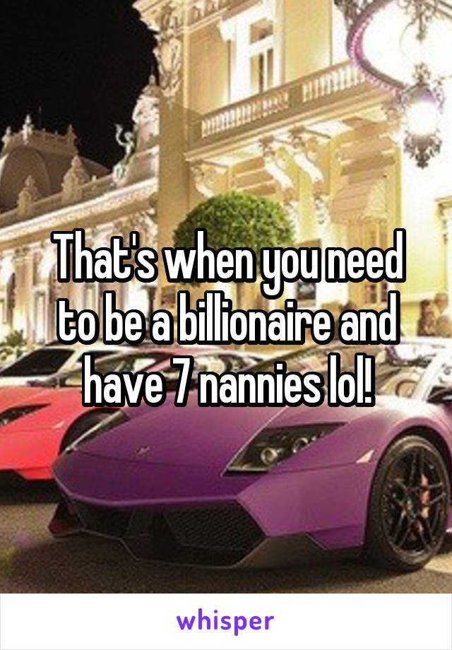 That's when you need to be a billionaire and have 7 nannies lol!