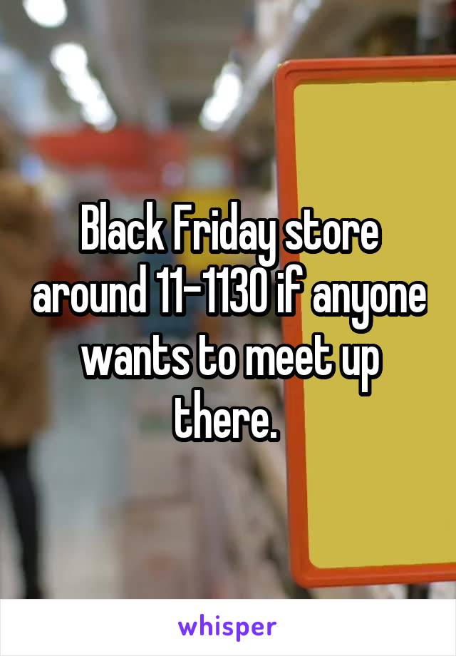 Black Friday store around 11-1130 if anyone wants to meet up there. 