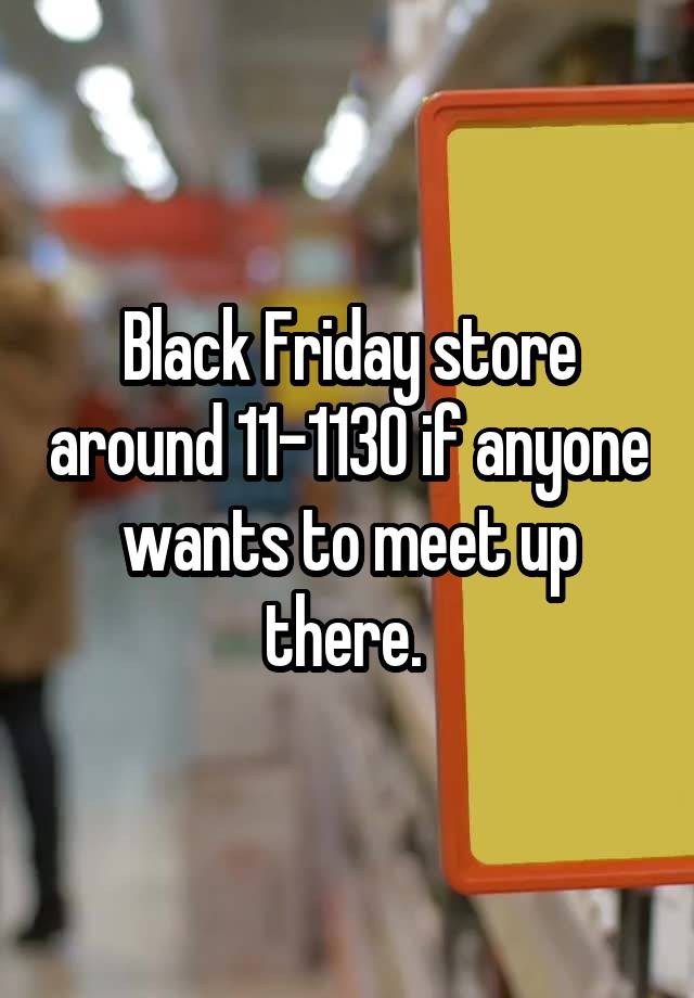 Black Friday store around 11-1130 if anyone wants to meet up there. 