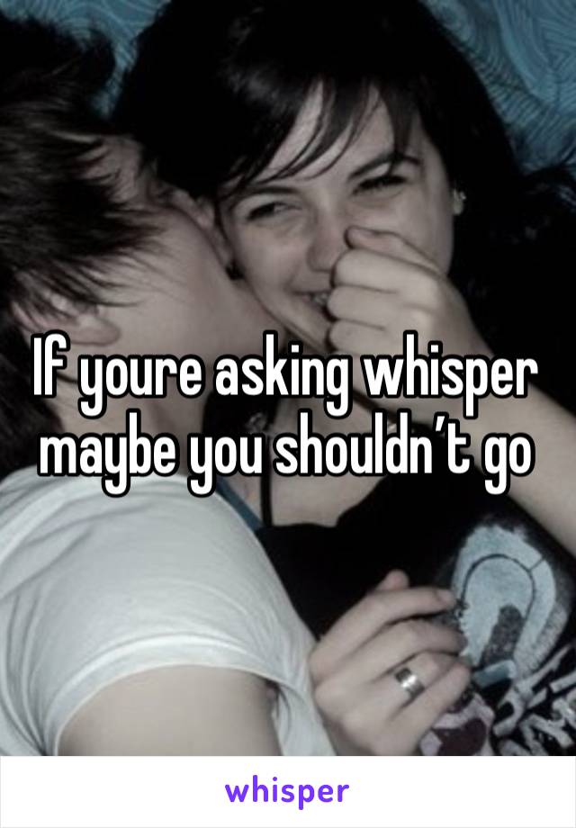 If youre asking whisper maybe you shouldn’t go