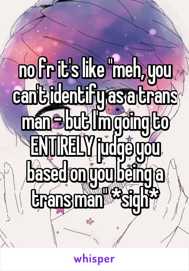 no fr it's like "meh, you can't identify as a trans man - but I'm going to ENTIRELY judge you based on you being a trans man" *sigh*