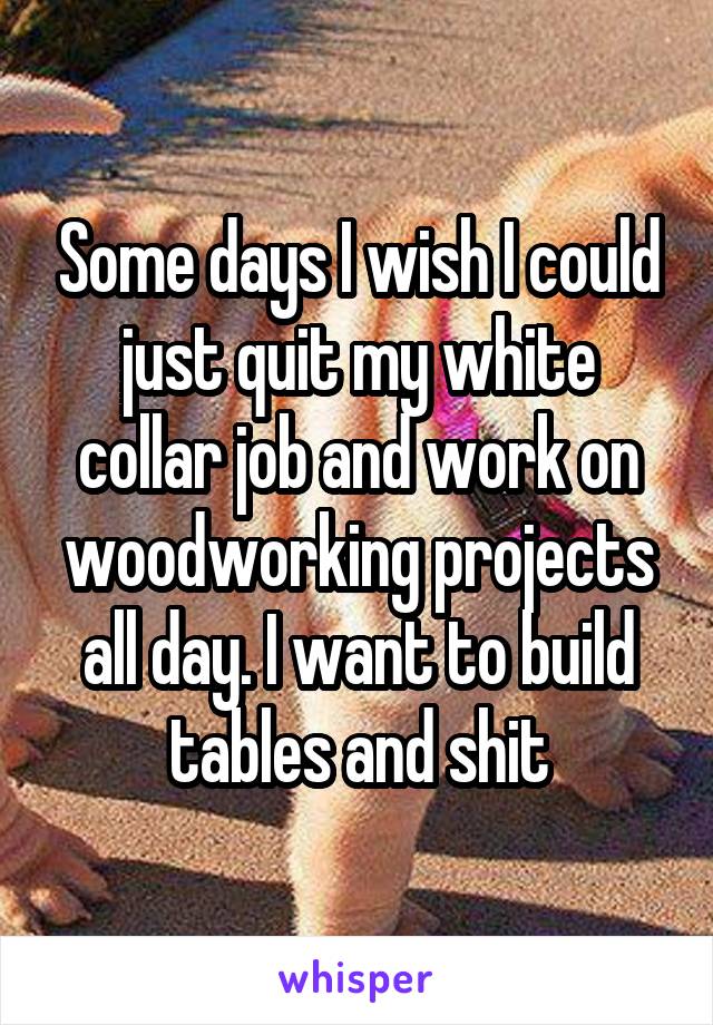 Some days I wish I could just quit my white collar job and work on woodworking projects all day. I want to build tables and shit