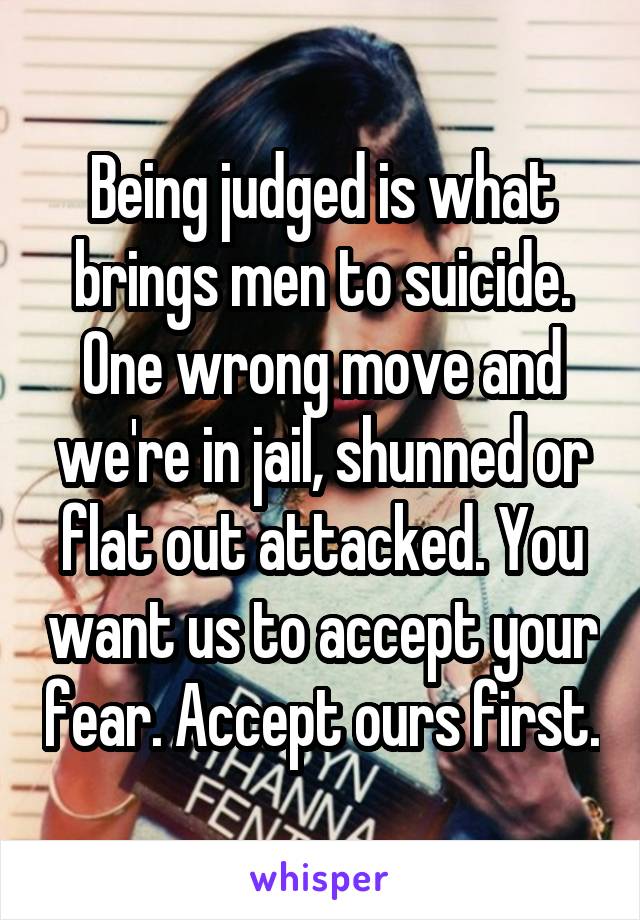 Being judged is what brings men to suicide. One wrong move and we're in jail, shunned or flat out attacked. You want us to accept your fear. Accept ours first.