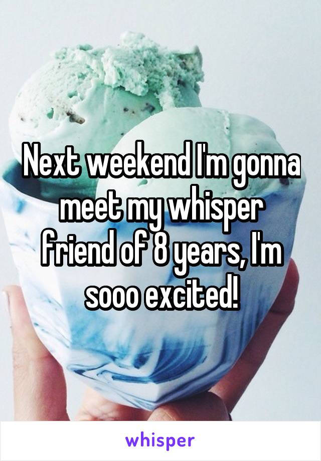 Next weekend I'm gonna meet my whisper friend of 8 years, I'm sooo excited!