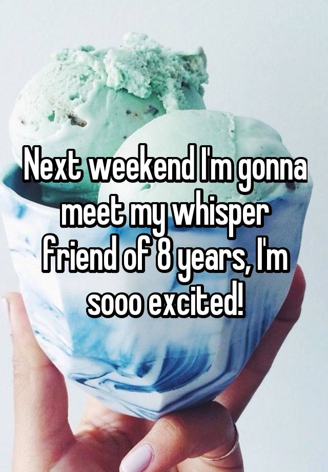 Next weekend I'm gonna meet my whisper friend of 8 years, I'm sooo excited!