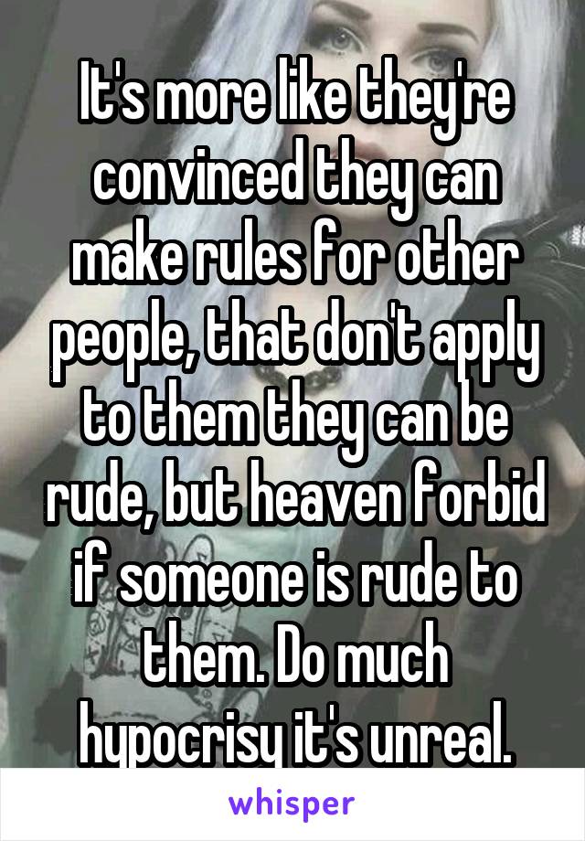 It's more like they're convinced they can make rules for other people, that don't apply to them they can be rude, but heaven forbid if someone is rude to them. Do much hypocrisy it's unreal.