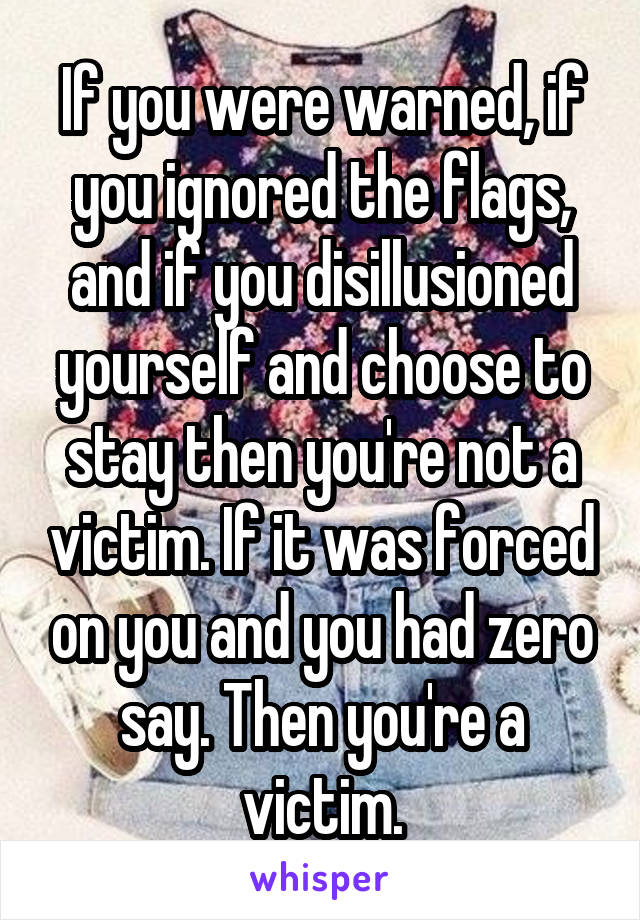 If you were warned, if you ignored the flags, and if you disillusioned yourself and choose to stay then you're not a victim. If it was forced on you and you had zero say. Then you're a victim.