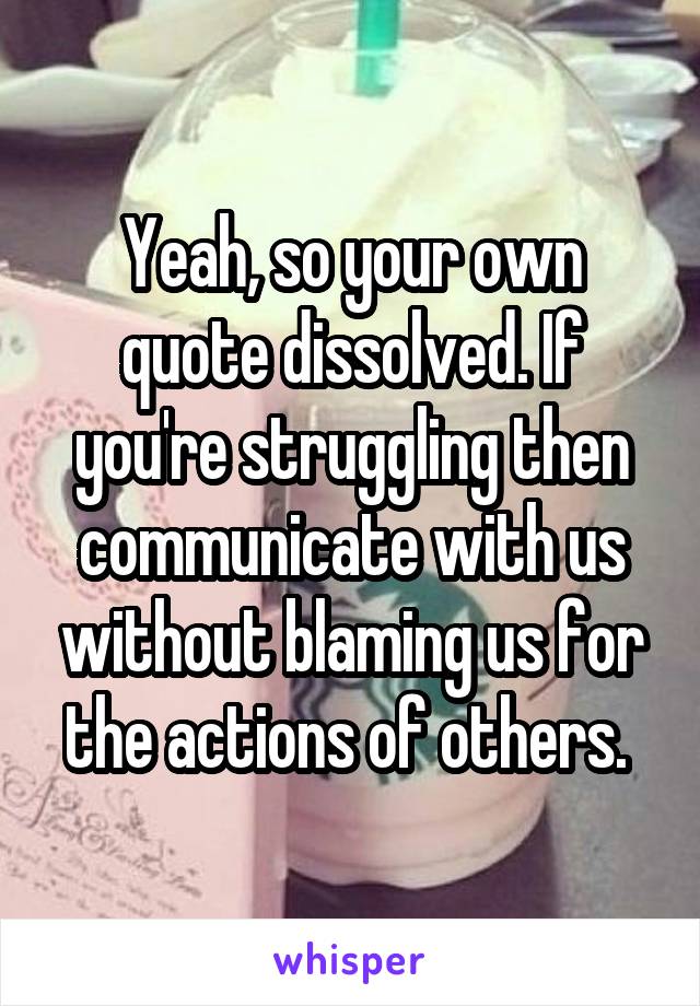 Yeah, so your own quote dissolved. If you're struggling then communicate with us without blaming us for the actions of others. 