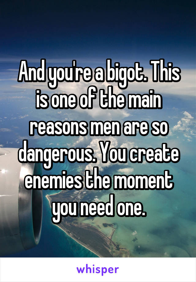 And you're a bigot. This is one of the main reasons men are so dangerous. You create enemies the moment you need one.