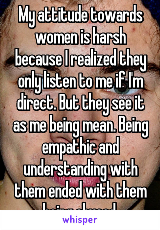 My attitude towards women is harsh because I realized they only listen to me if I'm direct. But they see it as me being mean. Being empathic and understanding with them ended with them being abused.