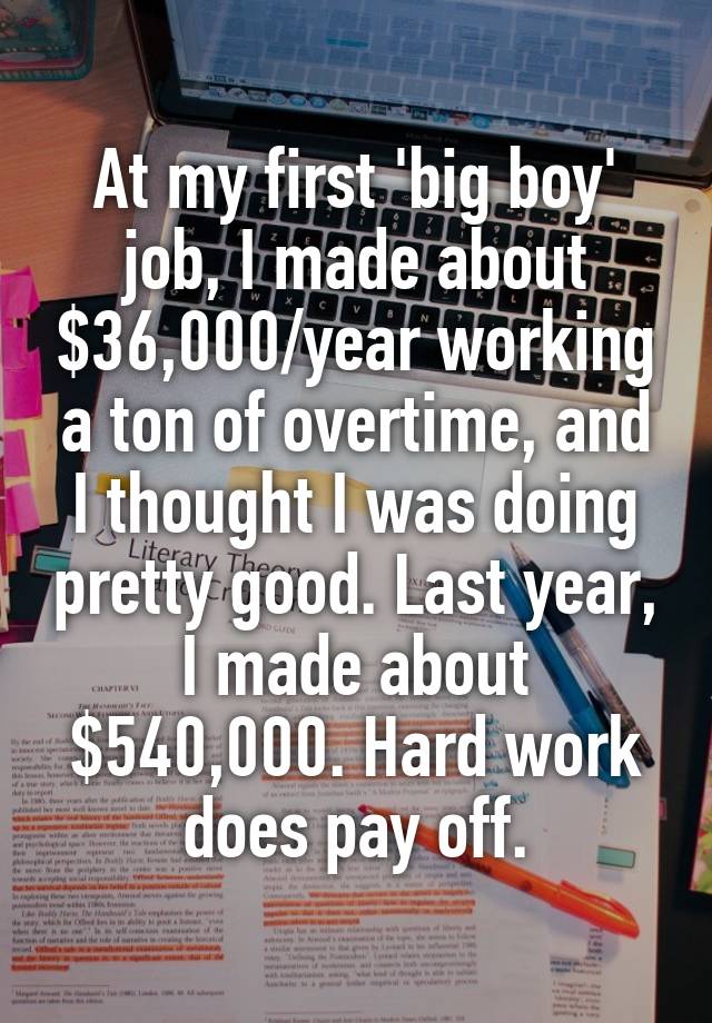 At my first 'big boy' job, I made about $36,000/year working a ton of overtime, and I thought I was doing pretty good. Last year, I made about $540,000. Hard work does pay off.