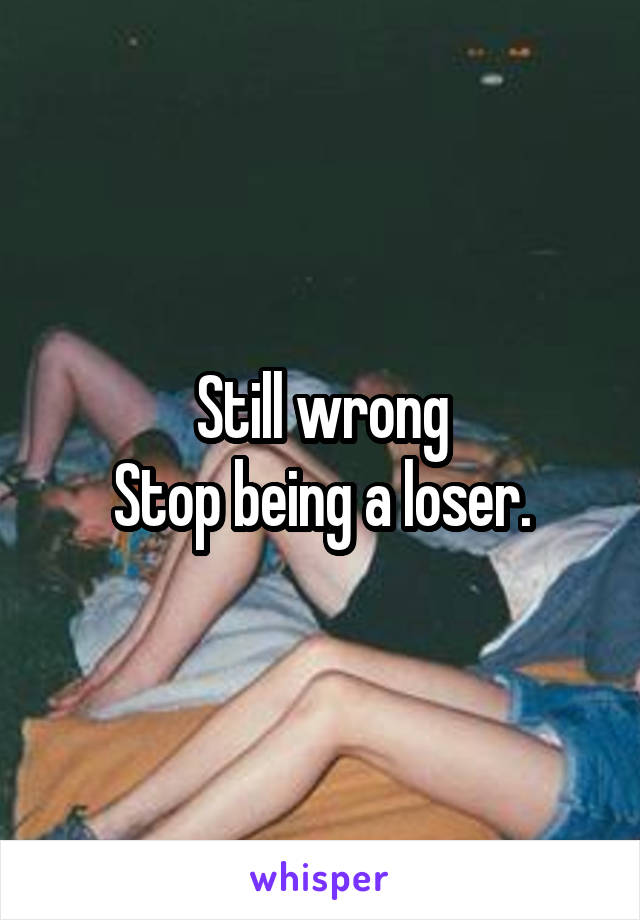 Still wrong
Stop being a loser.