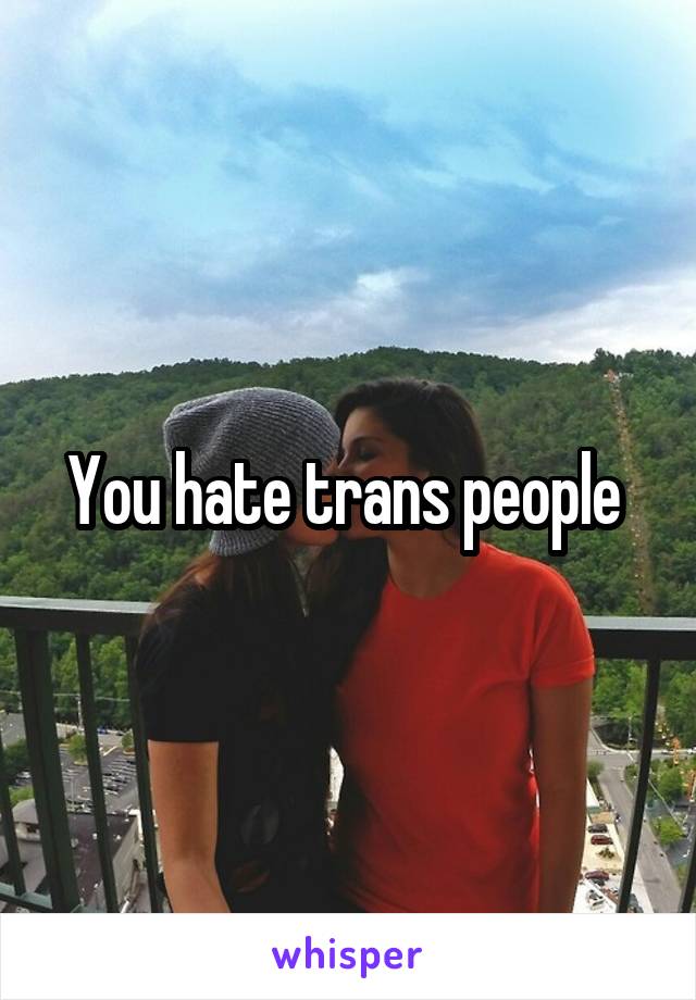 You hate trans people 