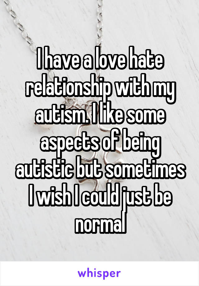 I have a love hate relationship with my autism. I like some aspects of being autistic but sometimes I wish I could just be normal