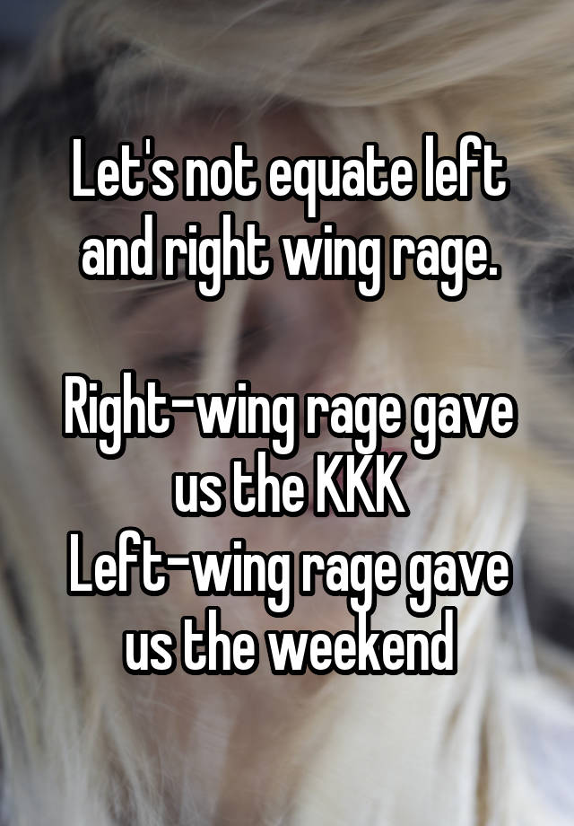 Let's not equate left and right wing rage.

Right-wing rage gave us the KKK
Left-wing rage gave us the weekend