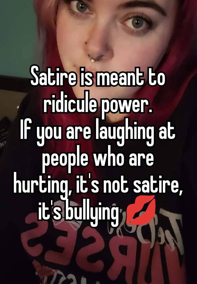 Satire is meant to ridicule power.
If you are laughing at people who are hurting, it's not satire, it's bullying 💋