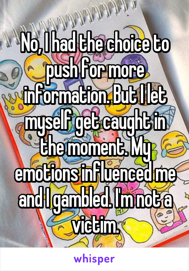 No, I had the choice to push for more information. But I let myself get caught in the moment. My emotions influenced me and I gambled. I'm not a victim.