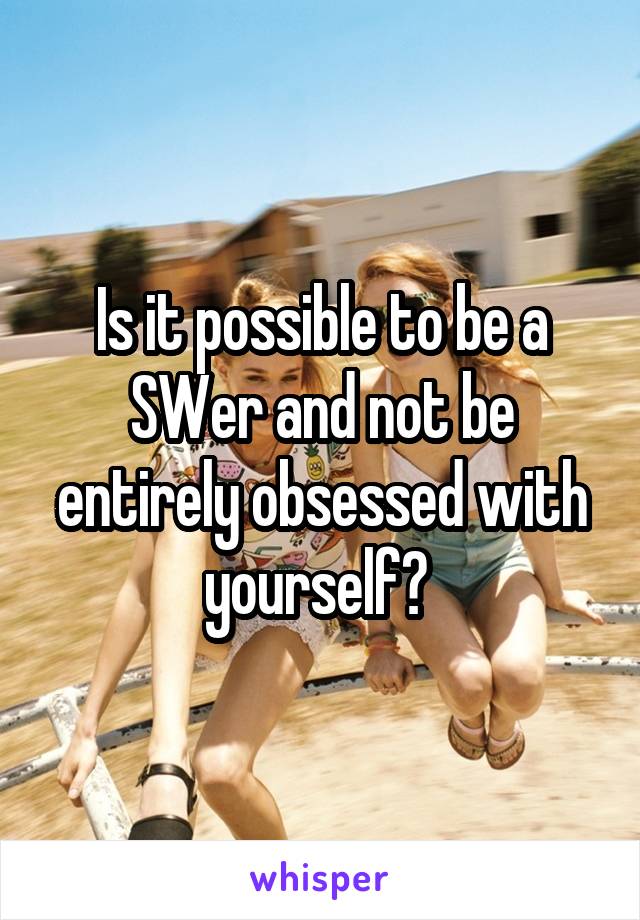 Is it possible to be a SWer and not be entirely obsessed with yourself? 