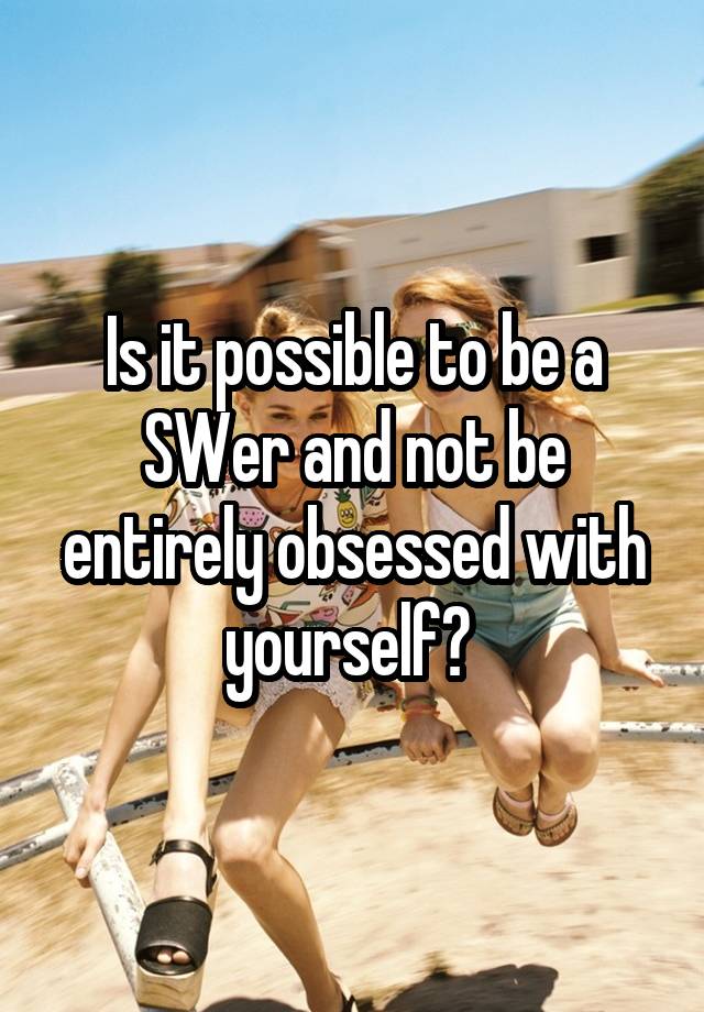 Is it possible to be a SWer and not be entirely obsessed with yourself? 