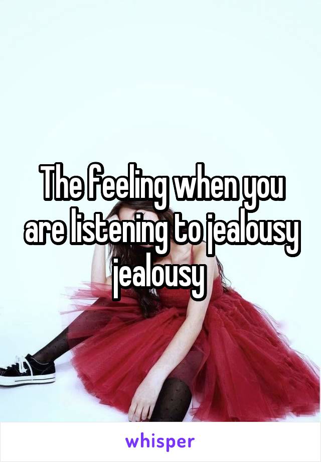 The feeling when you are listening to jealousy jealousy 