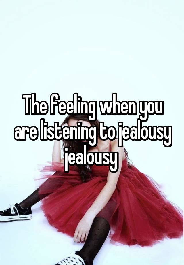 The feeling when you are listening to jealousy jealousy 