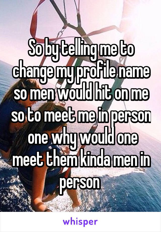 So by telling me to change my profile name so men would hit on me so to meet me in person  one why would one meet them kinda men in person 