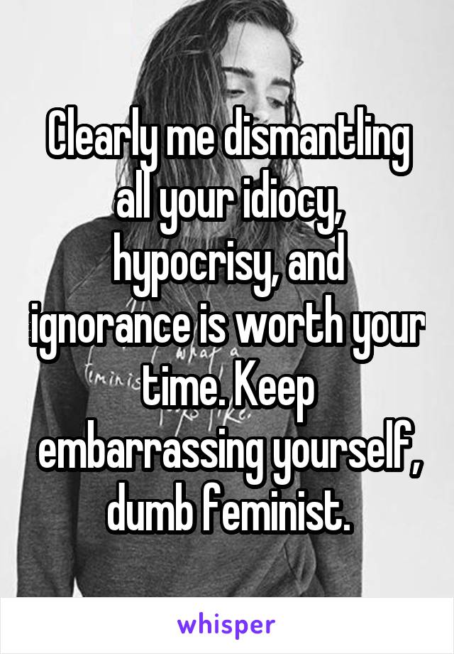 Clearly me dismantling all your idiocy, hypocrisy, and ignorance is worth your time. Keep embarrassing yourself, dumb feminist.