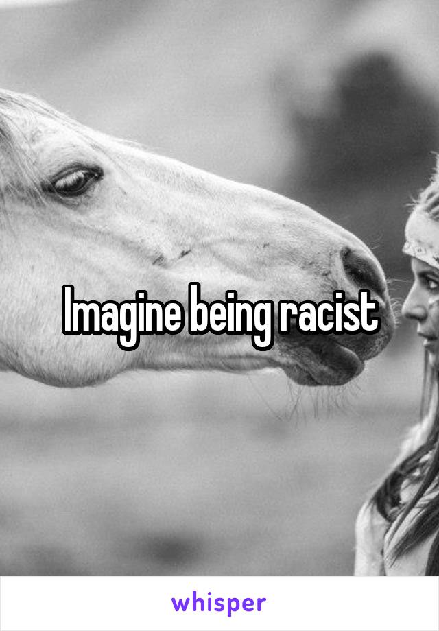Imagine being racist
