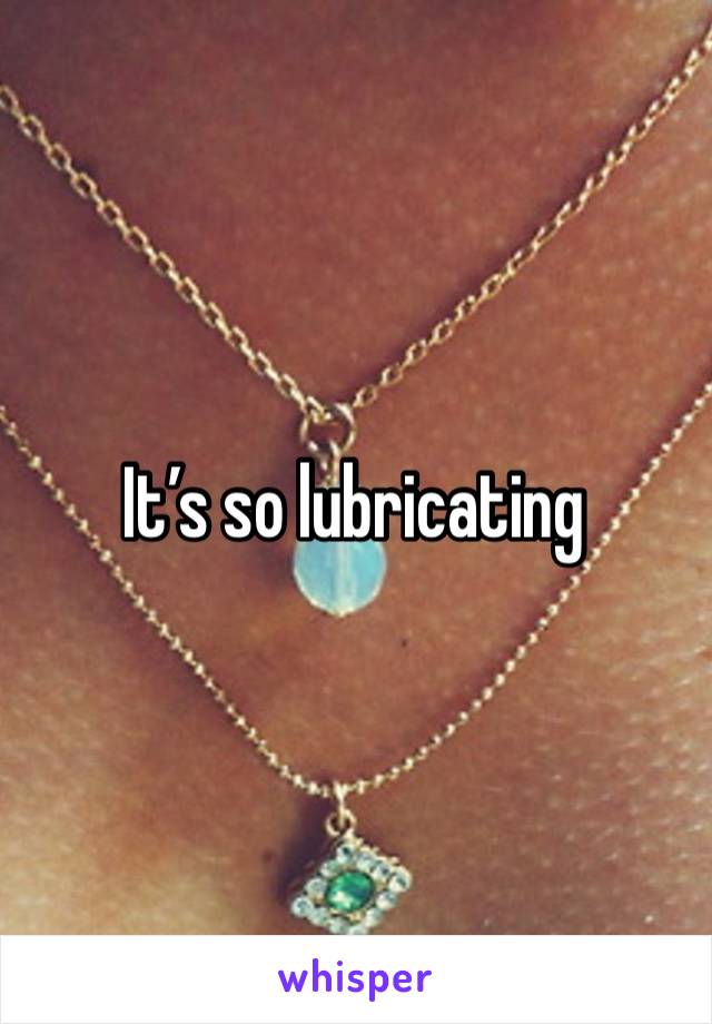 It’s so lubricating 