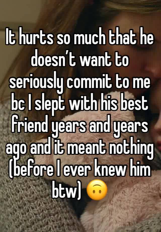 It hurts so much that he doesn’t want to seriously commit to me bc I slept with his best friend years and years ago and it meant nothing (before I ever knew him btw) 🙃