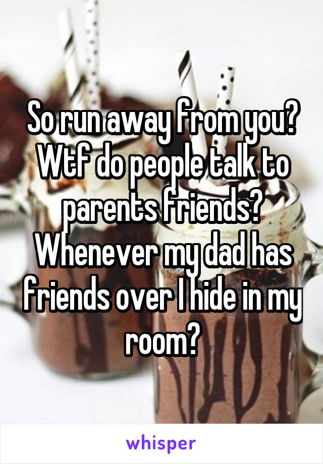 So run away from you? Wtf do people talk to parents friends? Whenever my dad has friends over I hide in my room?